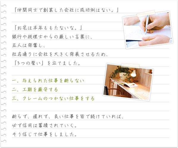 「仲間同士で創業した会社に成功例はない。」「お宅は半年ももたないな。」銀行や税理士からの厳しい言葉に、五人は発奮し、社名通りに会社を大きく発展させるため、「3つの誓い」を立てました。 一、与えられた仕事を断らない 二、工期を厳守する 三、クレームのつかない仕事をする断らず、遅れず、良い仕事を皆で続けていれば、必ず信用は蓄積されていく。そう信じて仕事をしました。