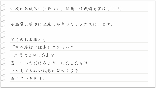 地域の気候風土に合った、快適な住環境を実現します。高品質と環境に配慮した家づくりを大切にします。全てのお客様から『大五建設に仕事してもらって本当によかった』と言っていただけるよう、わたしたちは、いつまでも誠心誠意の家づくりを続けていきます。