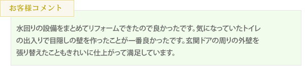 水回りの設備をまとめてリフォームできたので良かったです。気になっていたトイレの出入りで目隠しの壁を作ったことが一番良かったです。玄関ドアの周りの外壁を張り替えたこともきれいに仕上がって満足しています。