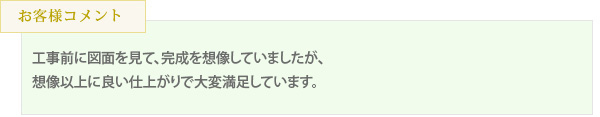 工事前に図面を見て、完成を想像していましたが、想像以上に良い仕上がりで大変満足しています。