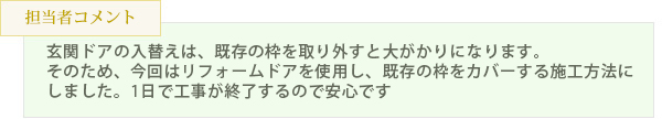 玄関ドアの入替えは、既存の枠を取り外すと大がかりになります。そのため、今回はリフォームドアを使用し、既存の枠をカバーする施工方法にしました。1日で工事が終了するので安心です。