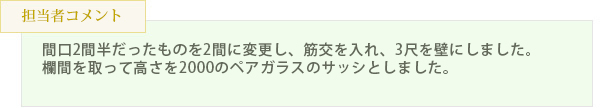 間口2間半だったものを2間に変更し、筋交を入れ、3尺を壁にしました。欄間
を取って高さを2000のペアガラスのサッシとしました。