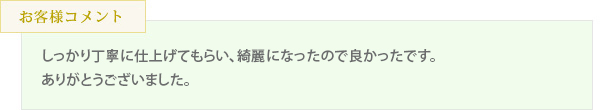 しっかり丁寧に仕上げてもらい、綺麗になったので良かったです。ありがとうございました。