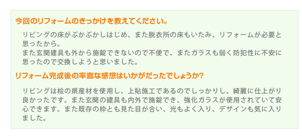 リビングの床がぶかぶかしはじめ、また脱衣所の床もいたみ、リフォームが必要と思ったから。また玄関建具も外から施錠できないので不便で、またガラスも弱く防犯性に不安に思ったので交換しようと思いました。リビングは桧の県産材を使用し、上貼施工であるのでしっかりし、綺麗に仕上がり良かったです。また玄関の建具も内外で施錠でき、強化ガラスが使用されていて安心できます。また既存の枠とも見た目が合い、光もよく入り、デザインも気に入りました。