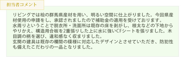 リビングでは桧の群馬県産材を用い、明るい空間に仕上がりました。今回県産材使用の申請をし、承認されましたので補助金の適用を受けております。水周りということで脱衣所・洗面所は既存の床を剥がし、根太などの下地からやりかえ、構造用合板を2重張りした上に水に強いCFシートを張りました。木目調の柄を選び、違和感なく収まりました。玄関の建具は既存の欄間の模様に対応したデザインとさせていただき、防犯性も備えたこだわりの一品となりました。