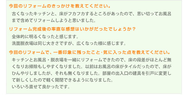 古くなったキッチンと、床がフカフカするところがあったので、思い切ってお風呂まで含めてリフォームしようと思いました。全体的に明るくなったと感じます。洗面脱衣場は同じ大きさですが、広くなった様に感じます。キッチンとお風呂・脱衣場を一緒にリフォームできたので、床の段差がほとんど無くなりお掃除もしやすくなりました。以前はお風呂の床がタイルだったので、床がひんやりしましたが、それも無くなりました。部屋の出入口の建具を引戸に変更して新しくしたので軽く開閉できるようになりました。いろいろ直せて良かったです。