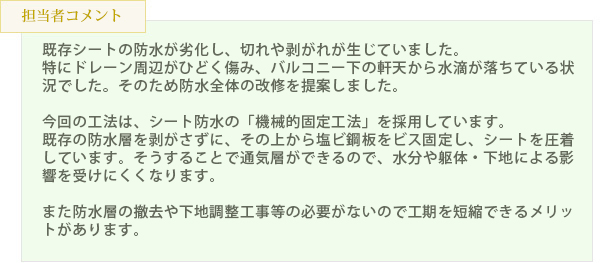 既存シートの防水が劣化し、切れや剥がれが生じていました。特にドレーン周辺がひどく傷み、バルコニー下の軒天から水滴が落ちている状況でした。そのため防水全体の改修を提案しました。今回の工法は、シート防水の「機械的固定工法」を採用しています。既存の防水層を剥がさずに、その上から塩ビ鋼板をビス固定し、シートを圧着しています。そうすることで通気層ができるので、水分や躯体・下地による影響を受けにくくなります。また防水層の撤去や下地調整工事等の必要がないので工期を短縮できるメリットがあります。