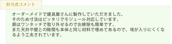 オーダーメイドで建具屋さんに製作していただきました。そのため寸法はピッタリでモジュール対応しています。扉はワンタッチで取り外せるのでお掃除も簡単です。また天井や壁との隙間も本体と同じ材料で埋めてあるので、埃が入りにくくなるよう工夫されています。