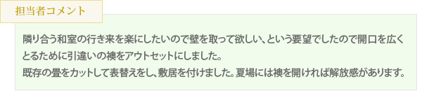 隣り合う和室の行き来を楽にしたいので壁を取って欲しい、という要望でしたので開口を広くとるために引違いの襖をアウトセットにしました。既存の畳をカットして表替えをし、敷居を付けました。夏場には襖を開ければ解放感があります。