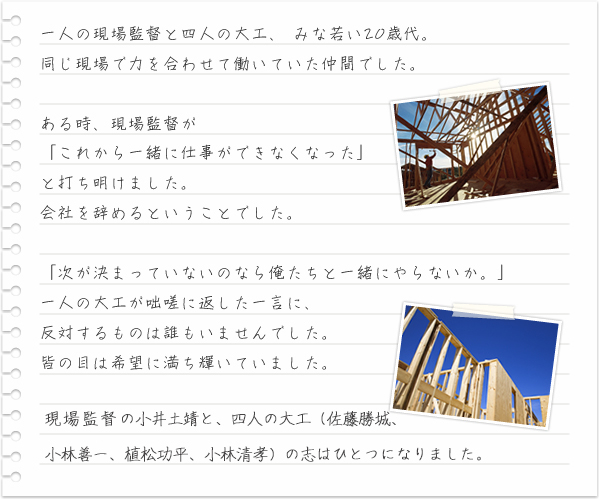 一人の現場監督と四人の大工、 みな若い20歳代。同じ現場で力を合わせて働いていた仲間でした。ある時、現場監督が「これから一緒に仕事ができなくなった」と打ち明けました。会社を辞めるということでした。「次が決まっていないのなら俺たちと一緒にやらないか。」一人の大工が咄嗟に返した一言に、反対するものは誰もいませんでした。皆の目は希望に満ち輝いていました。現場監督であった小井土は、22歳にして社長を引き受けることになりました。